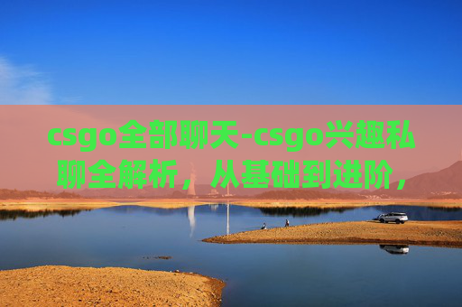 csgo全部聊天-csgo兴趣私聊全解析，从基础到进阶，打造专属游戏探索之路