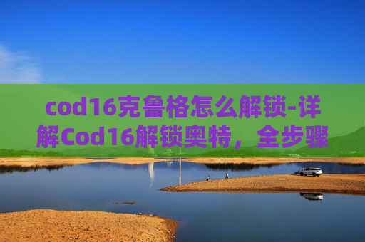 cod16克鲁格怎么解锁-详解Cod16解锁奥特，全步骤操作指南与核心要点解析
