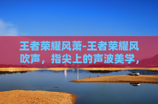 王者荣耀风萧-王者荣耀风吹声，指尖上的声波美学，解锁畅快游戏新体验
