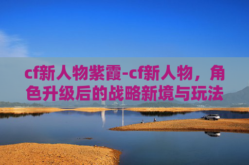 cf新人物紫霞-cf新人物，角色升级后的战略新境与玩法革新解析