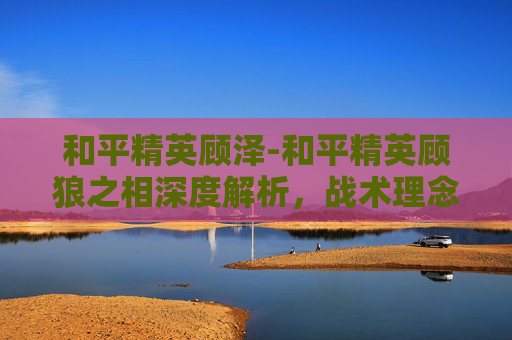 和平精英顾泽-和平精英顾狼之相深度解析，战术理念重塑，竞技生态焕新