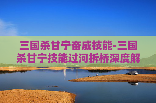 三国杀甘宁奋威技能-三国杀甘宁技能过河拆桥深度解析，深度重构战术博弈的奇招亮点与实战价值