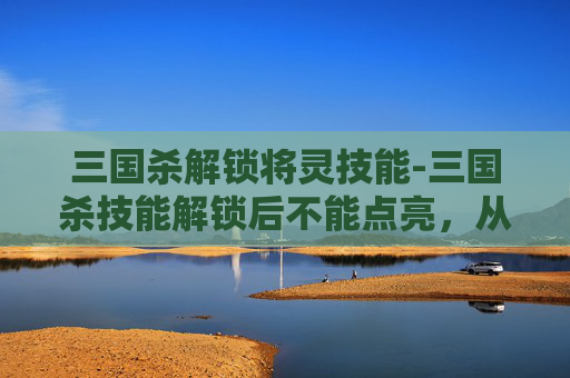 三国杀解锁将灵技能-三国杀技能解锁后不能点亮，从机制到影响的多维度解析
