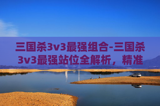 三国杀3v3最强组合-三国杀3v3最强站位全解析，精准布局激活武将威力，最大化卡牌博弈优势
