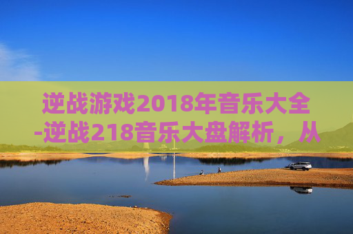 逆战游戏2018年音乐大全-逆战218音乐大盘解析，从怀旧旋律到热血共鸣，探索经典音乐背后的时代印记