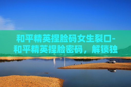 和平精英捏脸码女生裂口-和平精英捏脸密码，解锁独特人设新玩法，玩法详解与实用技巧全解析