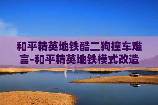 和平精英地铁酷二狗撞车难言-和平精英地铁模式改造狗砸，体验新变化与观察