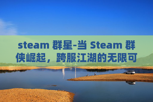 steam 群星-当 Steam 群侠崛起,跨服江湖的无限可能与规则重构 steam 群星-当 Steam 群侠崛起,跨服江湖的无限可能与规则重构