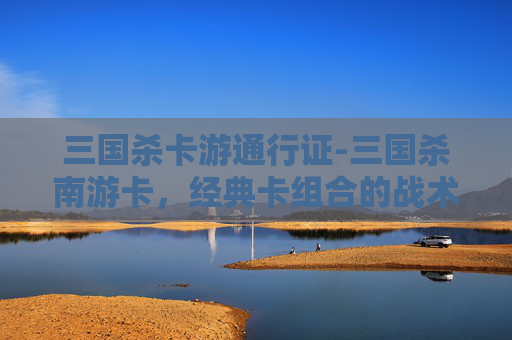 三国杀卡游通行证-三国杀南游卡，经典卡组合的战术解析与武将搭配指南