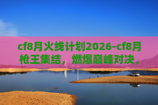 cf8月火线计划2026-cf8月枪王集结，燃爆巅峰对决，定格枪王荣耀时刻