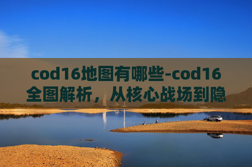 cod16地图有哪些-cod16全图解析，从核心战场到隐藏秘境，解锁方舟世界的多样格局