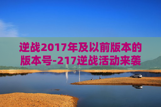 逆战2017年及以前版本的版本号-217逆战活动来袭，绝爽体验开启逆战新篇章