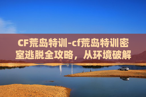 CF荒岛特训-cf荒岛特训密室逃脱全攻略，从环境破解到玩法细节，解锁高分通关秘籍