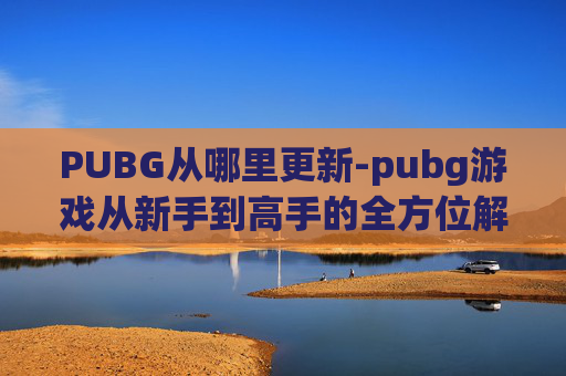 PUBG从哪里更新-pubg游戏从新手到高手的全方位解析与攻略