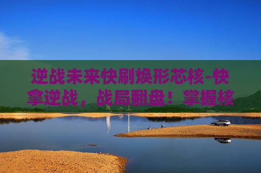 逆战未来快刷焕形芯核-快拿逆战，战局翻盘！掌握核心技巧，助你快速拿下战场优势