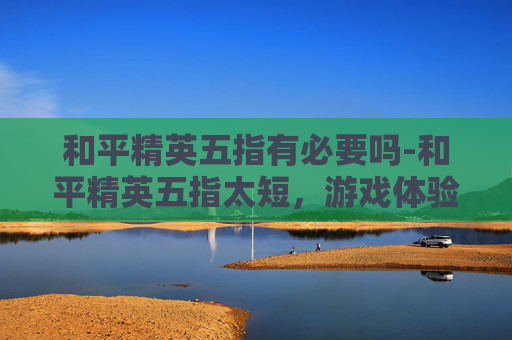 和平精英五指有必要吗-和平精英五指太短，游戏体验中的痛点解析与优化猜想