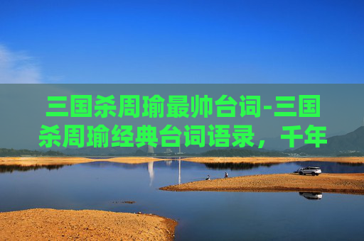 三国杀周瑜最帅台词-三国杀周瑜经典台词语录，千年良将的锋芒与担当