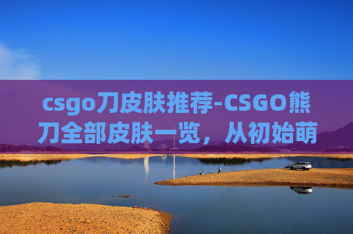 csgo刀皮肤推荐-CSGO熊刀全部皮肤一览，从初始萌态到顶级稀缺，解锁限定玩法与战力升级新路径