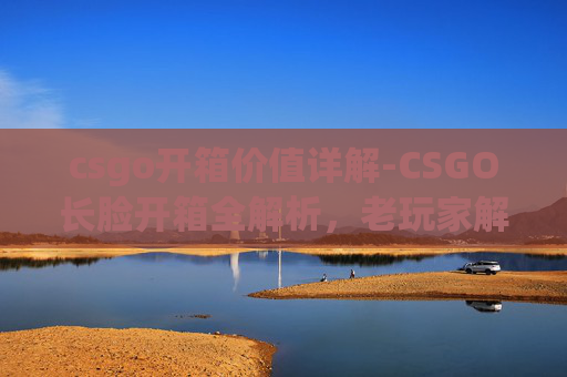 csgo开箱价值详解-CSGO长脸开箱全解析，老玩家解锁隐藏价值与惊喜体验