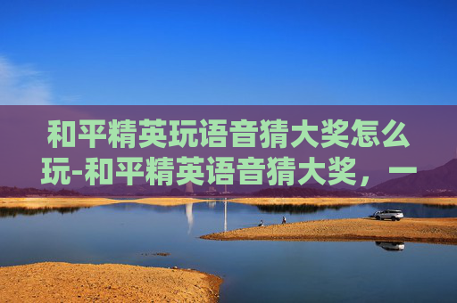 和平精英玩语音猜大奖怎么玩-和平精英语音猜大奖，一步步解锁上亿奖金，玩语音也能平步江湖
