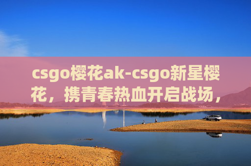 csgo樱花ak-csgo新星樱花,携青春热血开启战场,逐光闪耀新赛局 csgo樱花ak-csgo新星樱花,携青春热血开启战场,逐光闪耀新赛局