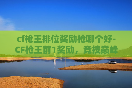 cf枪王排位奖励枪哪个好-CF枪王前1奖励，竞技巅峰权益与赛道机遇全解析