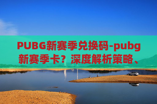 PUBG新赛季兑换码-pubg新赛季卡？深度解析策略、注意事项与效果评估