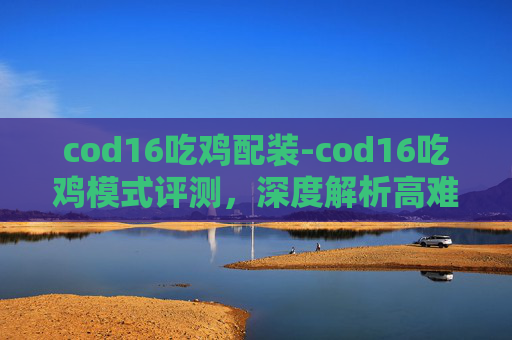 cod16吃鸡配装-cod16吃鸡模式评测，深度解析高难度的指尖竞技