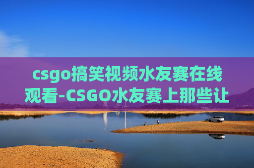 csgo搞笑视频水友赛在线观看-CSGO水友赛上那些让人爆笑的奇葩操作，看完笑到肚子疼