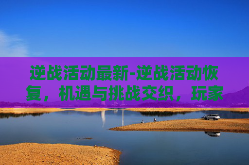 逆战活动最新-逆战活动恢复，机遇与挑战交织，玩家该如何把握