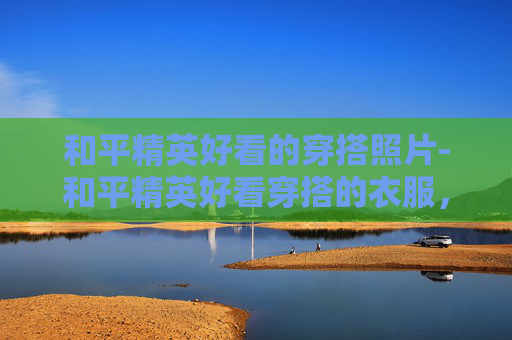 和平精英好看的穿搭照片-和平精英好看穿搭的衣服，从视觉契合到玩法适配，解锁玩家极致的沉浸式游戏体验
