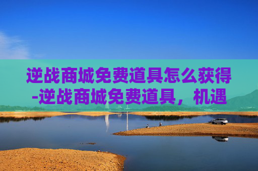 逆战商城免费道具怎么获得-逆战商城免费道具，机遇与风险并存，理性看待该道具价值