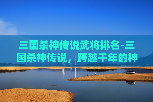 三国杀神传说武将排名-三国杀神传说，跨越千年的神性博弈，重构武将的命运与格局
