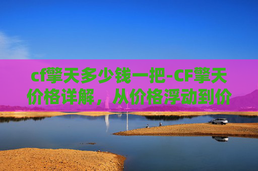 cf擎天多少钱一把-CF擎天价格详解，从价格浮动到价值解读，看CF擎天如何契合用户需求