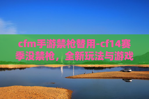 cfm手游禁枪替用-cf14赛季没禁枪，全新玩法与游戏策略深度解析
