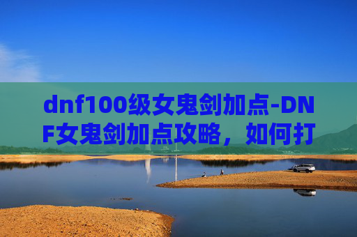 dnf100级女鬼剑加点-DNF女鬼剑加点攻略，如何打造你的专属战斗流派
