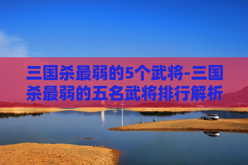 三国杀最弱的5个武将-三国杀最弱的五名武将排行解析，颠覆认知的五大弱点深度剖析