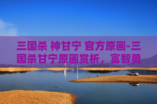 三国杀 神甘宁 官方原画-三国杀甘宁原画赏析，富智勇姿与锋芒暗藏的独特战力魅力
