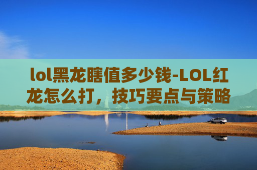 lol黑龙瞎值多少钱-LOL红龙怎么打,技巧要点与策略分析 lol黑龙瞎值多少钱-LOL红龙怎么打,技巧要点与策略分析