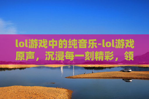 lol游戏中的纯音乐-lol游戏原声，沉浸每一刻精彩，领略万千策略魅力