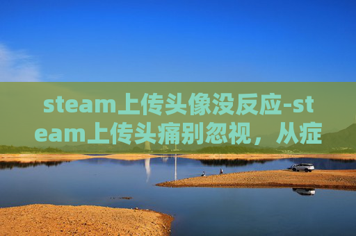 steam上传头像没反应-steam上传头痛别忽视，从症状到应对的全方位解析