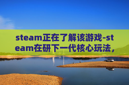 steam正在了解该游戏-steam在研下一代核心玩法，向沉浸交互与生态拓展新边界