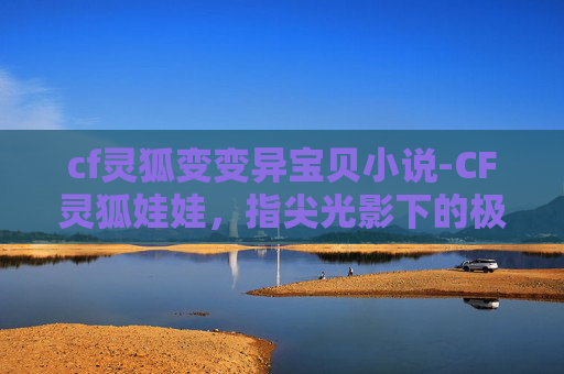 cf灵狐变变异宝贝小说-CF灵狐娃娃，指尖光影下的极致博弈，解锁新维度玩法