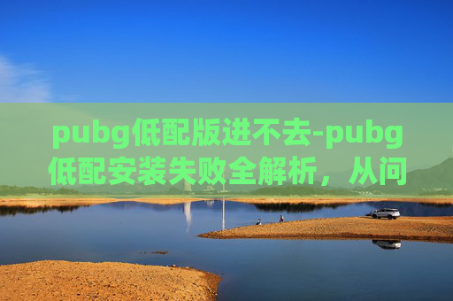 pubg低配版进不去-pubg低配安装失败全解析，从问题根源到解决方案，带你快速修复游戏体验