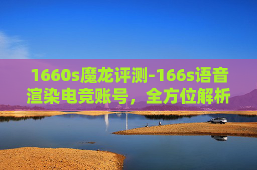 1660s魔龙评测-166s语音渲染电竞账号，全方位解析画质优化与操控体验，看懂这些细节影响游戏表现