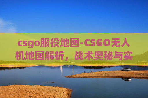 csgo服役地图-CSGO无人机地图解析，战术奥秘与实战应用深度剖析