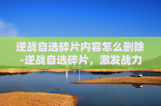 逆战自选碎片内容怎么删除-逆战自选碎片，激发战力的神秘密码，逐像素细节探秘
