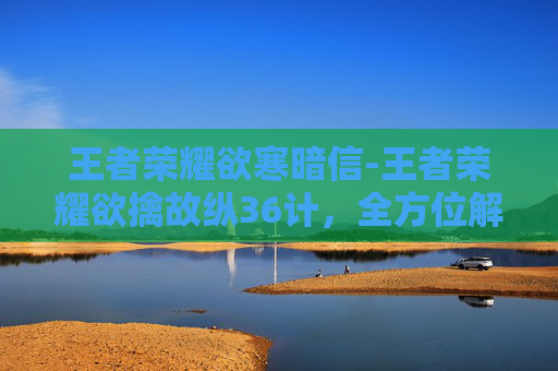 王者荣耀欲寒暗信-王者荣耀欲擒故纵36计，全方位解析高段位玩家的策略运用与实战价值