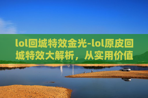 lol回城特效金光-lol原皮回城特效大解析，从实用价值到视觉体验的全方位探讨