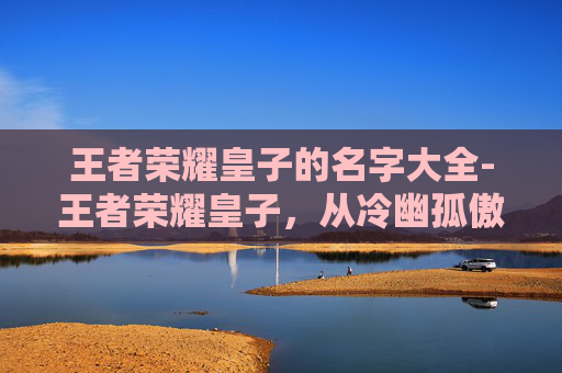 王者荣耀皇子的名字大全-王者荣耀皇子，从冷幽孤傲到守护烽火的核心成长故事